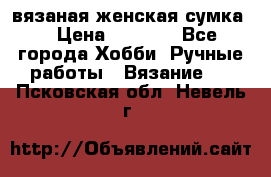 вязаная женская сумка  › Цена ­ 2 500 - Все города Хобби. Ручные работы » Вязание   . Псковская обл.,Невель г.